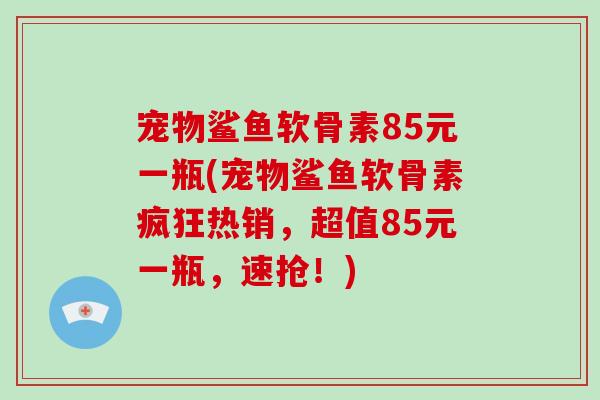 宠物鲨鱼软骨素85元一瓶(宠物鲨鱼软骨素疯狂热销，超值85元一瓶，速抢！)
