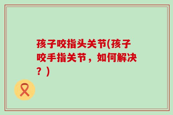 孩子咬指头关节(孩子咬手指关节,如何解决?) 孩子咬指头关节(孩子咬手指关节,如何解决?)