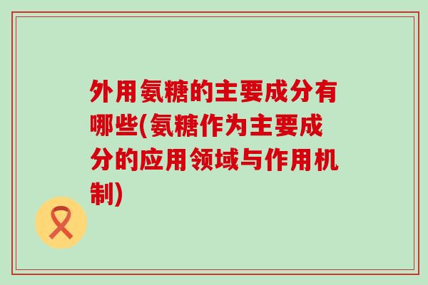 外用氨糖的主要成分有哪些(氨糖作为主要成分的应用领域与作用机制)