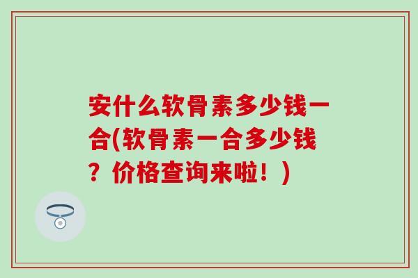 安什么软骨素多少钱一合(软骨素一合多少钱?价格查询来啦!) 安什么软骨素多少钱一合(软骨素一合多少钱?价格查询来啦!)