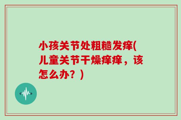 小孩关节处粗糙发痒(儿童关节干燥痒痒,该怎么办?) 小孩关节处粗糙发痒(儿童关节干燥痒痒,该怎么办?)