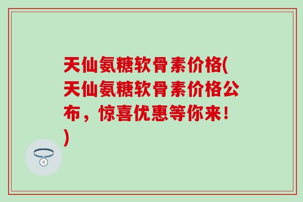 天仙氨糖软骨素价格(天仙氨糖软骨素价格公布，惊喜优惠等你来！)