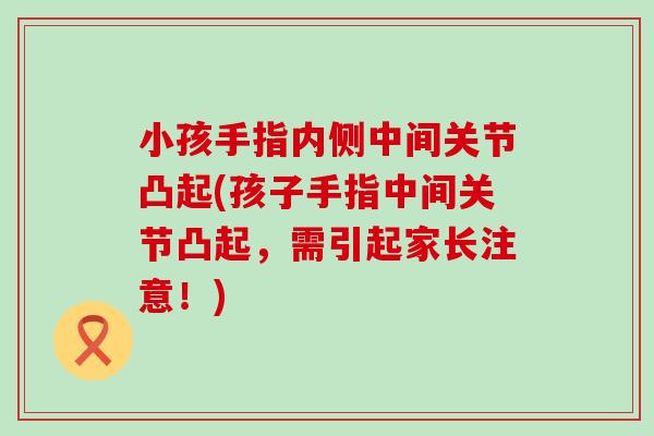 小孩手指内侧中间关节凸起(孩子手指中间关节凸起,需引起家长注意!) 小孩手指内侧中间关节凸起(孩子手指中间关节凸起,需引起家长注意!)