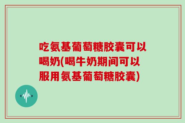 吃氨基葡萄糖胶囊可以喝奶(喝牛奶期间可以服用氨基葡萄糖胶囊)