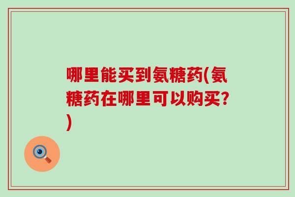 哪里能买到氨糖药(氨糖药在哪里可以购买?) 哪里能买到氨糖药(氨糖药在哪里可以购买?)