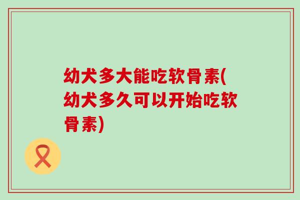 幼犬多大能吃软骨素(幼犬多久可以开始吃软骨素)