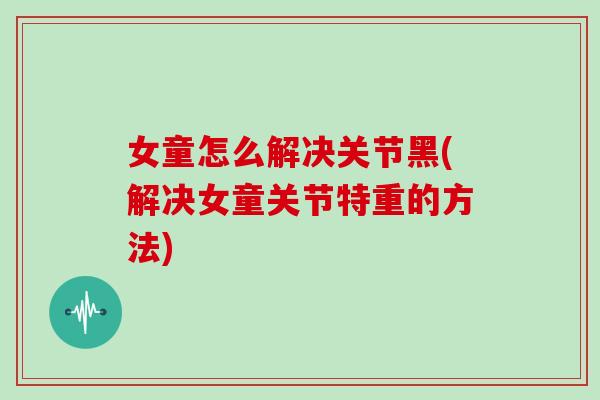 女童怎么解决关节黑(解决女童关节特重的方法) 女童怎么解决关节黑(解决女童关节特重的方法)