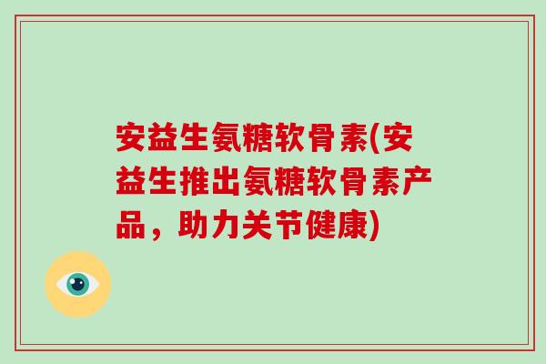 安益生氨糖软骨素(安益生推出氨糖软骨素产品，助力关节健康)