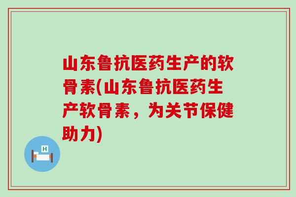 山东鲁抗医药生产的软骨素(山东鲁抗医药生产软骨素，为关节保健助力)