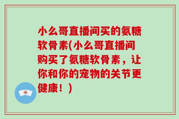 小么哥直播间买的氨糖软骨素(小么哥直播间购买了氨糖软骨素,让你和你的宠物的关节更健康!) 小么哥直播间买的氨糖软骨素(小么哥直播间购买了氨糖软骨素,让你和你的宠物的关节更健康!)