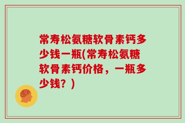 常寿松氨糖软骨素钙多少钱一瓶(常寿松氨糖软骨素钙价格,一瓶多少钱?) 常寿松氨糖软骨素钙多少钱一瓶(常寿松氨糖软骨素钙价格,一瓶多少钱?)
