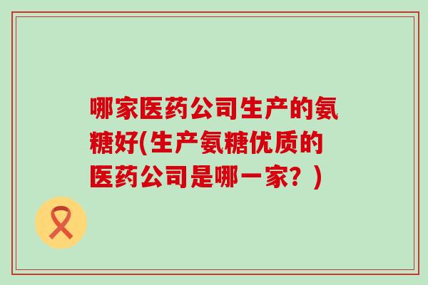 哪家医药公司生产的氨糖好(生产氨糖优质的医药公司是哪一家?) 哪家医药公司生产的氨糖好(生产氨糖优质的医药公司是哪一家?)