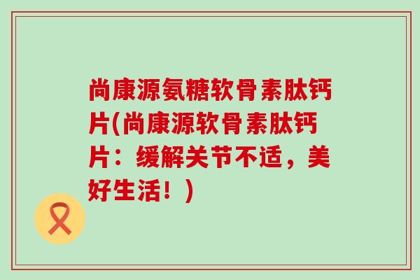 尚康源氨糖软骨素肽钙片(尚康源软骨素肽钙片:缓解关节不适,美好生活!) 尚康源氨糖软骨素肽钙片(尚康源软骨素肽钙片:缓解关节不适,美好生活!)