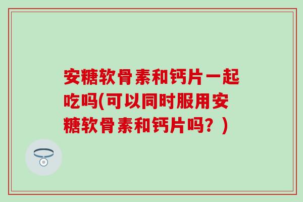 安糖软骨素和钙片一起吃吗(可以同时服用安糖软骨素和钙片吗?) 安糖软骨素和钙片一起吃吗(可以同时服用安糖软骨素和钙片吗?)