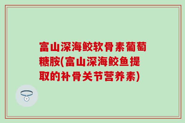 富山深海鲛软骨素葡萄糖胺(富山深海鲛鱼提取的补骨关节营养素) 富山深海鲛软骨素葡萄糖胺(富山深海鲛鱼提取的补骨关节营养素)