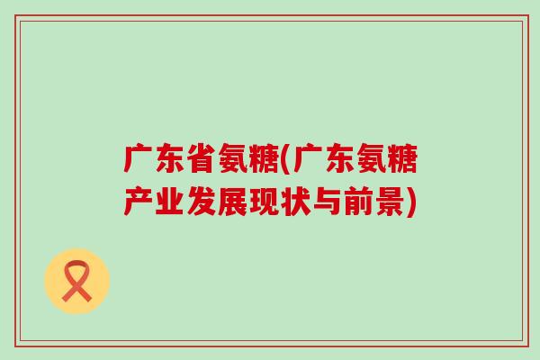广东省氨糖(广东氨糖产业发展现状与前景) 广东省氨糖(广东氨糖产业发展现状与前景)