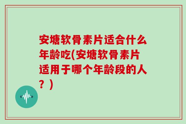 安塘软骨素片适合什么年龄吃(安塘软骨素片适用于哪个年龄段的人？)