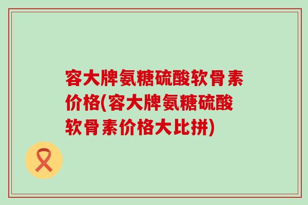 容大牌氨糖硫酸软骨素价格(容大牌氨糖硫酸软骨素价格大比拼)