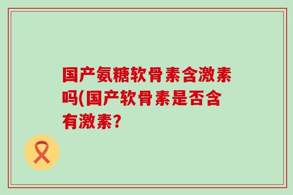 国产氨糖软骨素含激素吗(国产软骨素是否含有激素? 国产氨糖软骨素含激素吗(国产软骨素是否含有激素?