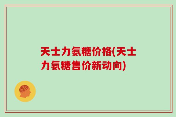 天士力氨糖价格(天士力氨糖售价新动向)