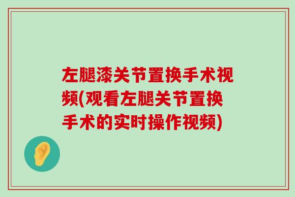 左腿漆关节置换手术视频(观看左腿关节置换手术的实时操作视频) 左腿漆关节置换手术视频(观看左腿关节置换手术的实时操作视频)