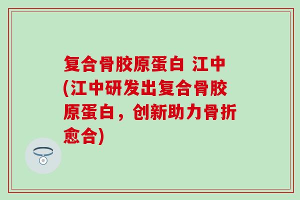 复合骨胶原蛋白 江中(江中研发出复合骨胶原蛋白,创新助力愈合) 复合骨胶原蛋白 江中(江中研发出复合骨胶原蛋白,创新助力愈合)