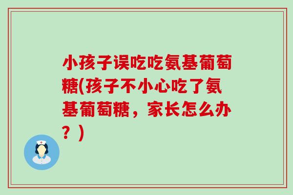 小孩子误吃吃氨基葡萄糖(孩子不小心吃了氨基葡萄糖,家长怎么办?) 小孩子误吃吃氨基葡萄糖(孩子不小心吃了氨基葡萄糖,家长怎么办?)