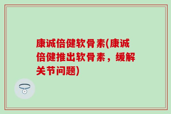 康诚倍健软骨素(康诚倍健推出软骨素,缓解关节问题) 康诚倍健软骨素(康诚倍健推出软骨素,缓解关节问题)