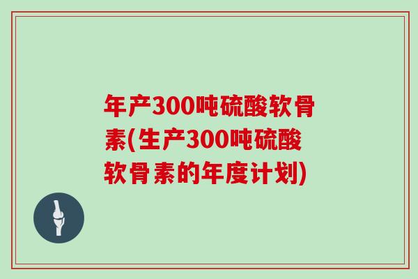 年产300吨硫酸软骨素(生产300吨硫酸软骨素的年度计划) 年产300吨硫酸软骨素(生产300吨硫酸软骨素的年度计划)