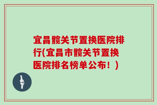 宜昌髋关节置换医院排行(宜昌市髋关节置换医院排名榜单公布！)