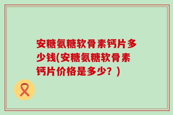 安糖氨糖软骨素钙片多少钱(安糖氨糖软骨素钙片价格是多少?) 安糖氨糖软骨素钙片多少钱(安糖氨糖软骨素钙片价格是多少?)