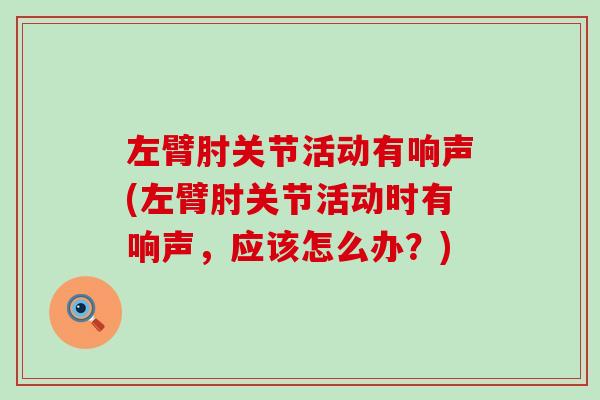 左臂肘关节活动有响声(左臂肘关节活动时有响声,应该怎么办?) 左臂肘关节活动有响声(左臂肘关节活动时有响声,应该怎么办?)