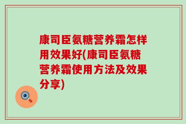 康司臣氨糖营养霜怎样用效果好(康司臣氨糖营养霜使用方法及效果分享) 康司臣氨糖营养霜怎样用效果好(康司臣氨糖营养霜使用方法及效果分享)