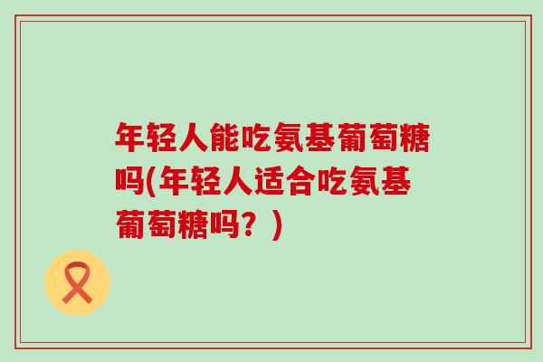 年轻人能吃氨基葡萄糖吗(年轻人适合吃氨基葡萄糖吗?) 年轻人能吃氨基葡萄糖吗(年轻人适合吃氨基葡萄糖吗?)