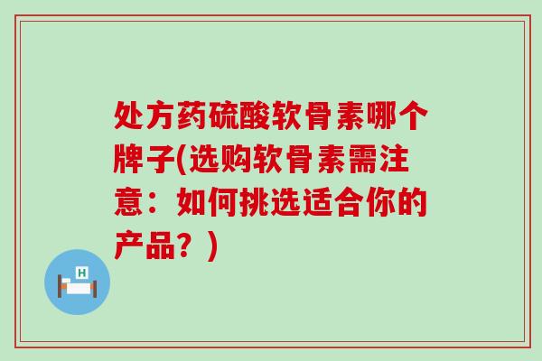处方药硫酸软骨素哪个牌子(选购软骨素需注意：如何挑选适合你的产品？)