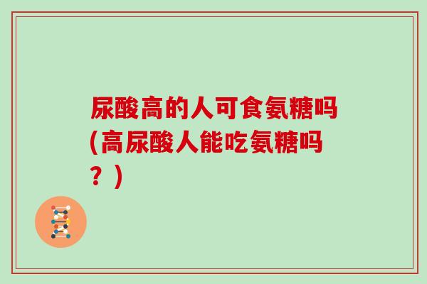 尿酸高的人可食氨糖吗(高尿酸人能吃氨糖吗?) 尿酸高的人可食氨糖吗(高尿酸人能吃氨糖吗?)