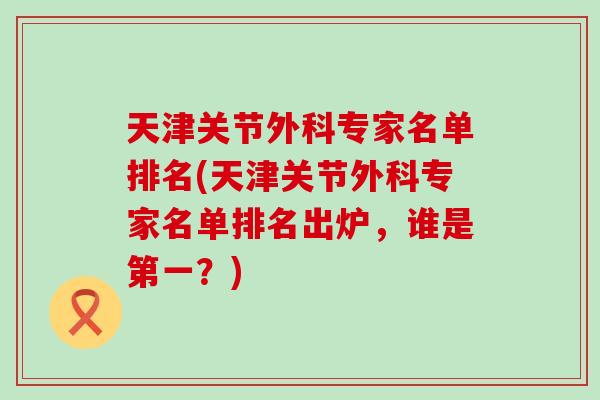 天津关节外科专家名单排名(天津关节外科专家名单排名出炉,谁是第一?) 天津关节外科专家名单排名(天津关节外科专家名单排名出炉,谁是第一?)