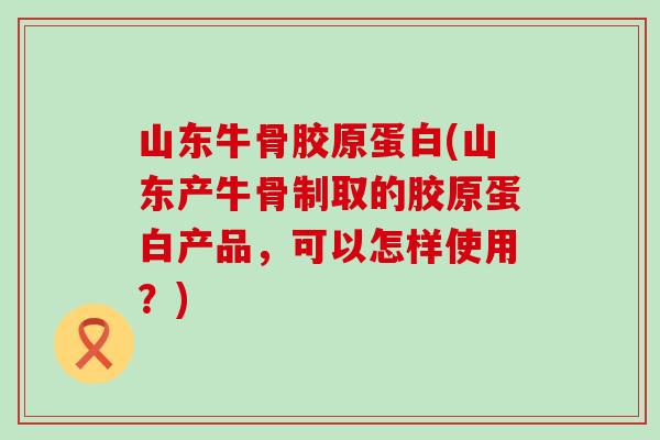 山东牛骨胶原蛋白(山东产牛骨制取的胶原蛋白产品,可以怎样使用?) 山东牛骨胶原蛋白(山东产牛骨制取的胶原蛋白产品,可以怎样使用?)