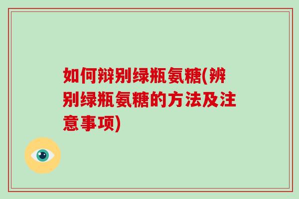 如何辩别绿瓶氨糖(辨别绿瓶氨糖的方法及注意事项) 如何辩别绿瓶氨糖(辨别绿瓶氨糖的方法及注意事项)