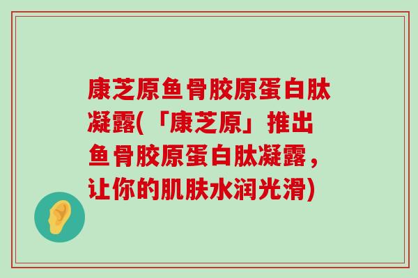 康芝原鱼骨胶原蛋白肽凝露(「康芝原」推出鱼骨胶原蛋白肽凝露，让你的水润光滑)