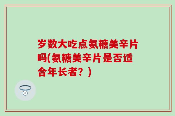 岁数大吃点氨糖美辛片吗(氨糖美辛片是否适合年长者?) 岁数大吃点氨糖美辛片吗(氨糖美辛片是否适合年长者?)