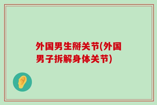 外国男生掰关节(外国男子拆解身体关节) 外国男生掰关节(外国男子拆解身体关节)