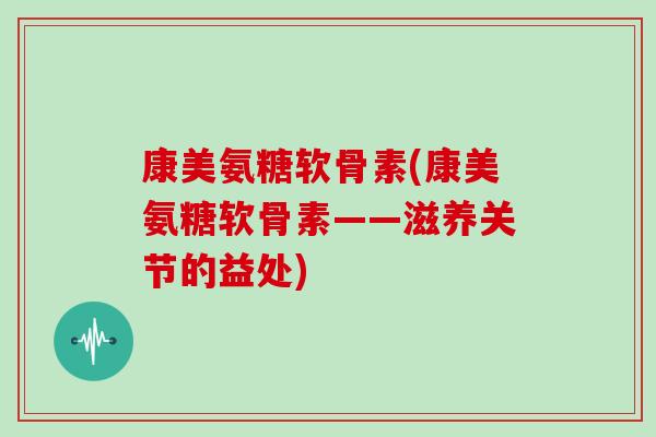 康美氨糖软骨素(康美氨糖软骨素——滋养关节的益处) 康美氨糖软骨素(康美氨糖软骨素——滋养关节的益处)