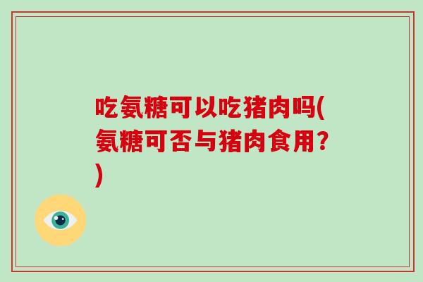 吃氨糖可以吃猪肉吗(氨糖可否与猪肉食用？)