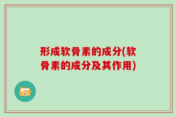 形成软骨素的成分(软骨素的成分及其作用) 形成软骨素的成分(软骨素的成分及其作用)