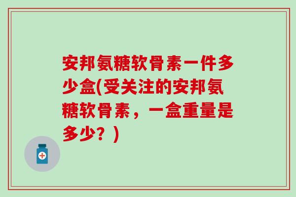 安邦氨糖软骨素一件多少盒(受关注的安邦氨糖软骨素,一盒重量是多少?) 安邦氨糖软骨素一件多少盒(受关注的安邦氨糖软骨素,一盒重量是多少?)