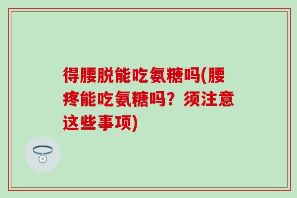 得腰脱能吃氨糖吗(腰疼能吃氨糖吗?须注意这些事项) 得腰脱能吃氨糖吗(腰疼能吃氨糖吗?须注意这些事项)