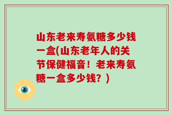山东老来寿氨糖多少钱一盒(山东老年人的关节保健福音！老来寿氨糖一盒多少钱？)