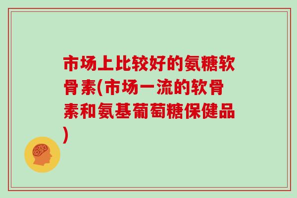 市场上比较好的氨糖软骨素(市场一流的软骨素和氨基葡萄糖保健品) 市场上比较好的氨糖软骨素(市场一流的软骨素和氨基葡萄糖保健品)
