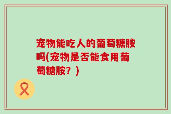 宠物能吃人的葡萄糖胺吗(宠物是否能食用葡萄糖胺？)